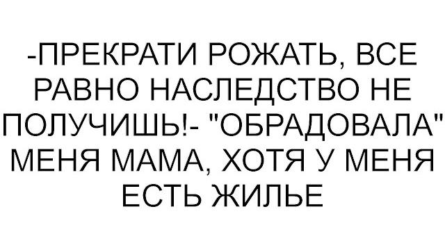 -прекрати рожать, все равно наследство не получишь!- "обрадовала" меня мама, хотя у меня есть жилье -прекрати рожать, все равно наследство не получишь!- "обрадовала" меня мама, хотя у меня есть жилье