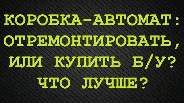 Сделать ремонт акпп или купить б/у? что лучше? Сделать ремонт акпп или купить б/у? что лучше?