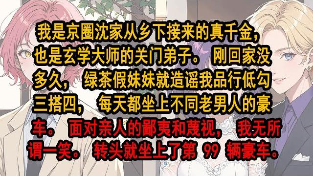 我是京圈沈家從鄉下接來的真千金,也是玄學大師的關門弟子。剛回家沒多久,綠茶假妹妹就造謠我品行低劣,勾三搭四,每天都坐上不同老男人的豪車。面對親人的鄙夷和蔑視,我無所謂一笑。轉頭就坐上了第 99 輛豪車 我是京圈沈家從鄉下接來的真千金,也是玄學大師的關門弟子。剛回家沒多久,綠茶假妹妹就造謠我品行低劣,勾三搭四,每天都坐上不同老男人的豪車。面對親人的鄙夷和蔑視,我無所謂一笑。轉頭就坐上了第 99 輛豪車