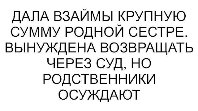 Дала взаймы крупную сумму родной сестре. вынуждена возвращать через суд, но родственники осуждают Дала взаймы крупную сумму родной сестре. вынуждена возвращать через суд, но родственники осуждают