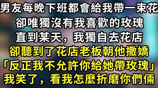 男友每晚下班都會給我帶一束花,卻唯獨沒有我喜歡的玫瑰,直到某天,我獨自去花店,卻聽到了花店老板朝他撒嬌「反正我不允許你給她帶玫瑰」我笑了,看我怎麼折磨你們倆#言情 #故事 #一口氣看完 男友每晚下班都會給我帶一束花,卻唯獨沒有我喜歡的玫瑰,直到某天,我獨自去花店,卻聽到了花店老板朝他撒嬌「反正我不允許你給她帶玫瑰」我笑了,看我怎麼折磨你們倆#言情 #故事 #一口氣看完