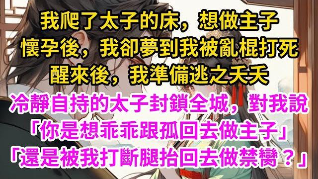 我爬了太子的床,想做主子。懷孕後,我夢到太子娶妻,我這個丫鬟被亂棍打死。醒來後,我準備逃之夭夭。冷靜自持的太子卻封鎖全城,對我說「你是想乖乖跟孤回去做主子,還是被我打斷腿抬回去做禁臠?」#古言#甜文 我爬了太子的床,想做主子。懷孕後,我夢到太子娶妻,我這個丫鬟被亂棍打死。醒來後,我準備逃之夭夭。冷靜自持的太子卻封鎖全城,對我說「你是想乖乖跟孤回去做主子,還是被我打斷腿抬回去做禁臠?」#古言#甜文