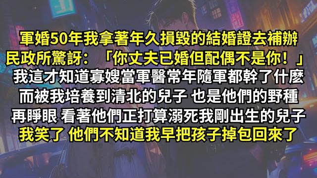 軍婚50年我拿著結婚證去補辦,民政所驚訝:「你丈夫已婚,但配偶不是你!」我才知道寡嫂隨軍都幹了什麽,培養到清北的兒子也是野種。再睜眼他們正打算溺死我剛出生的兒子我没阻止,因为我早把孩子掉包回來了, 軍婚50年我拿著結婚證去補辦,民政所驚訝:「你丈夫已婚,但配偶不是你!」我才知道寡嫂隨軍都幹了什麽,培養到清北的兒子也是野種。再睜眼他們正打算溺死我剛出生的兒子我没阻止,因为我早把孩子掉包回來了,